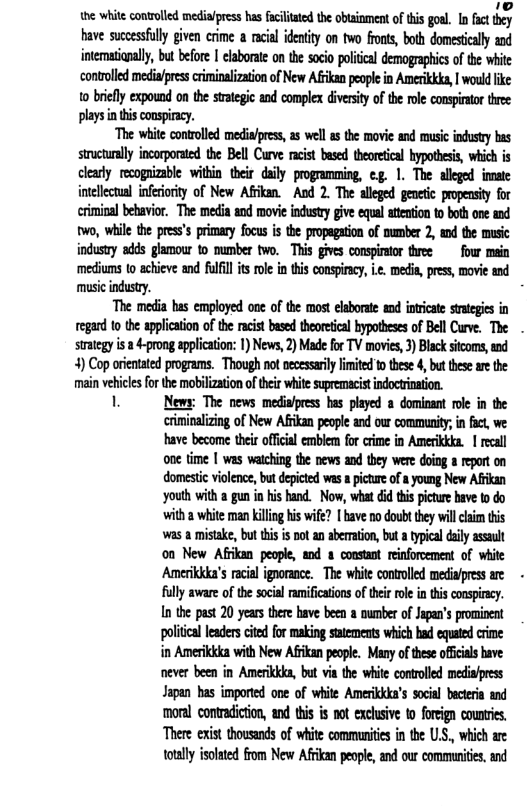 he white conolled media/pess has fciittethe obsioment oftis goal. In fat they have succssflly given crime a acal idetity on two fronss, both domeseally and intematiapally, but before | elaborate on the socio politcal demographics of the white controlled medipresscrminalizaion of New Afikan people in Amerikkda, | would ke 10 brefly expound on the srategic and comple diversity of the ole consirtor three plays in this conspiracy.  “The wite contolled medi/press, as well s the movie and musc idusty bas structurally incorporated the Bell Curve racist based theoretical hypothesis, which is clarly recognizable within their daily programming, eg. 1. The allged innate intelectal iferiority of New Afkan. Aod 2. The aleged genetic popensity for crminal behavior, The media and movie industry give equal atention t both one and two, while the pres’s primary focus i the propagation of mumber 2, md the music industry adds glamour to number two. This gives conspirator three four main mediums to achieve and ulfil is ol in this conspiracy, . medi, press, movie and music industy.  “The media has employed on of the most elsborate and inricate saegies in egand to the application ofthe racist based theoretcal bypotheses of Bell Crve, The . strategy s a 4-prong application: 1) News, 2) Made for TV movies, 3) Black stcoms, and 4) Cop orientated programs. Though not necessarily limited 1 these 4, but these ar the ‘main vehicles for the mobilization of their white supremacist indoctrinati  1 News: The news media/press has played a dominant roe in the  criminalizing of New Afikan people and our community; n fact, e have become their offical emblem for crime in Amerikkka. 1 recall one time | was watching the news and they were doing a repot on domestic violence, but depicted was a picture of a young New Afrikan youth with a gun in his hand. Now, what did this picture have to do with 2 white man killing his wife? [ bave no doubt they will claim this ‘was a mistake, but this is not an aberration, but a typical daily assault on New Afrikan people, and s constant reinforcement of white Amerikkka’s racial ignorance. The white controlled media/press are - fully aware of the social ramifications of their role in this conspiracy. In the past 20 years there have been a number of Jpan’s pominent policl leaderscited for making satements which had equted crime in Amerikkka with New Afrkan people. Many of these oficials bave never been in Amerikkka, but via the white controlled mediafpress Japan has imported one of white Amerikkka’s social becteria and moral contradiction, and this s not exclusive to foreign counries. ‘There exist thousands of white communities in the U.S., which are totally isolated from New Afrkan people, and our communies, and 